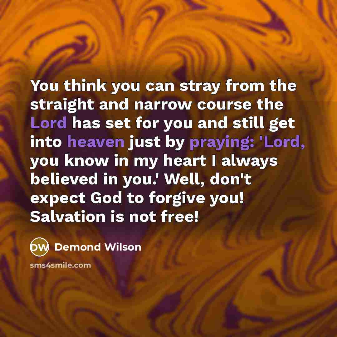 “You think you can stray from the straight and narrow course the Lord has set for you and still get into heaven just by praying: 'Lord, you know in my heart I always believed in you.' Well, don't expect God to forgive you! Salvation is not free!” quote by Demond Wilson
