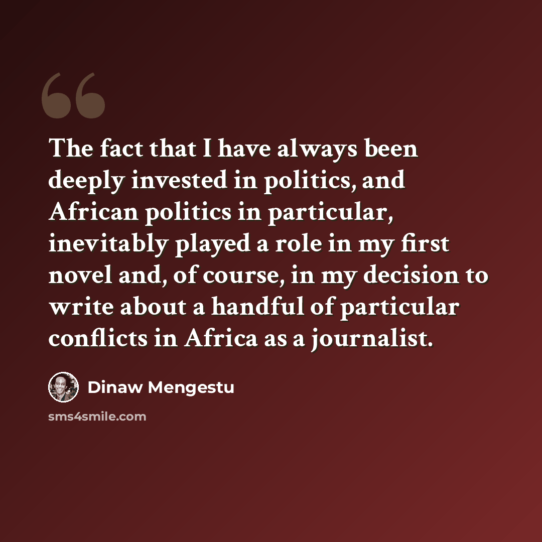 “The fact that I have always been deeply invested in politics, and African politics in particular, inevitably played a role in my first novel and, of course, in my decision to write about a handful of particular conflicts in Africa as a journalist.” quote by Dinaw Mengestu
