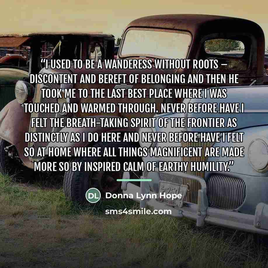 “I used to be a wanderess without roots – discontent and bereft of belonging and then he took me to The Last Best Place where I was touched and warmed through. Never before have I felt the breath-taking spirit of the frontier as distinctly as I do here and never before have I felt so at home where…” quote by Donna Lynn Hope