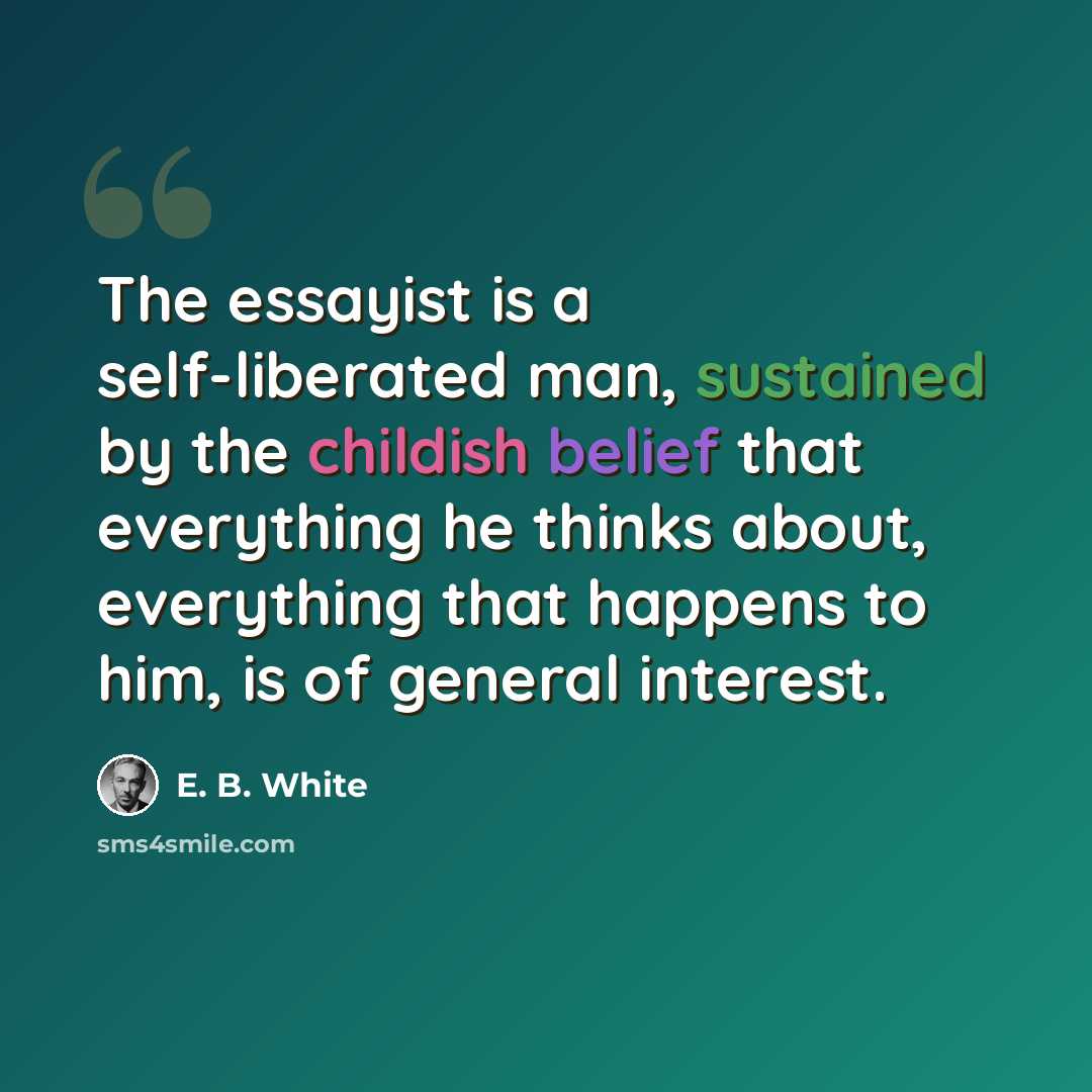“The essayist is a self-liberated man, sustained by the childish belief that everything he thinks about, everything that happens to him, is of general interest.” quote by E. B. White