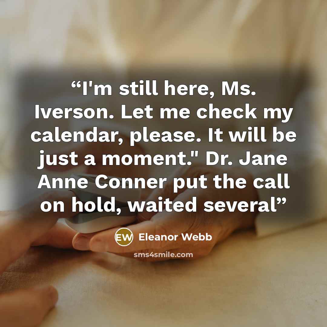 “I'm still here, Ms. Iverson. Let me check my calendar, please. It will be just a moment." Dr. Jane Anne Conner put the call on hold, waited several” quote by Eleanor Webb