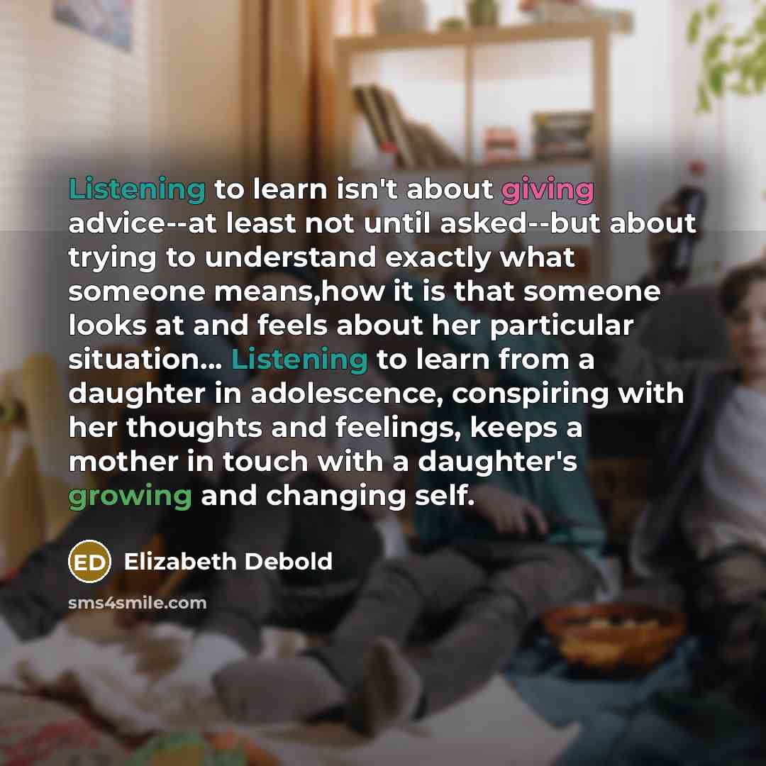 “Listening to learn isn't about giving advice--at least not until asked--but about trying to understand exactly what someone means,how it is that someone looks at and feels about her particular situation… Listening to learn from a daughter in adolescence, conspiring with her thoughts and feelings…” quote by Elizabeth Debold