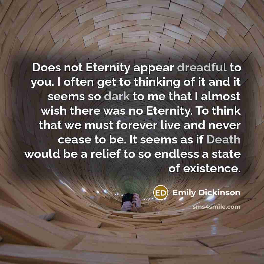 “Does not Eternity appear dreadful to you. I often get to thinking of it and it seems so dark to me that I almost wish there was no Eternity. To think that we must forever live and never cease to be. It seems as if Death would be a relief to so endless a state of existence.” quote by Emily Dickinson