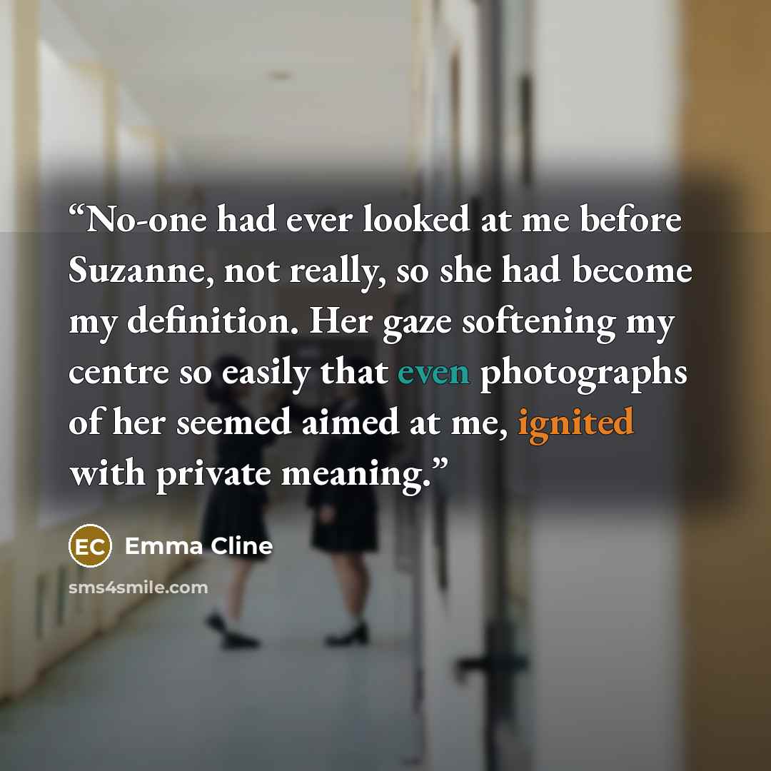 “No-one had ever looked at me before Suzanne, not really, so she had become my definition. Her gaze softening my centre so easily that even photographs of her seemed aimed at me, ignited with private meaning.” quote by Emma Cline