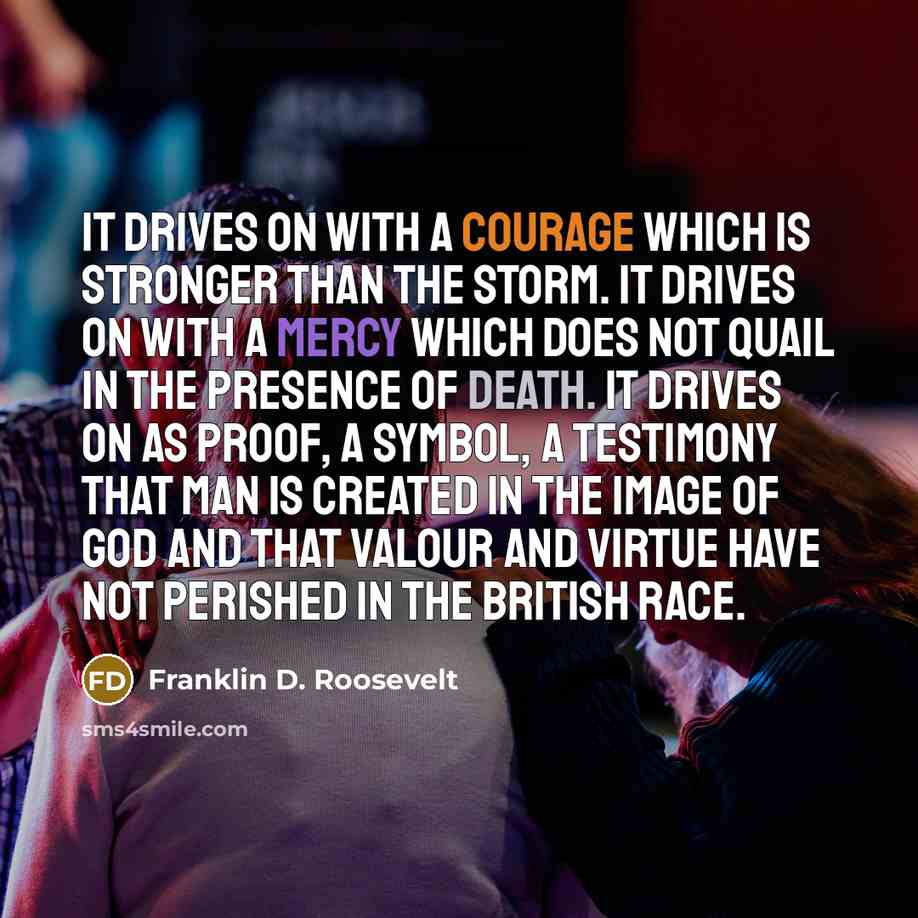 “It drives on with a courage which is stronger than the storm. It drives on with a mercy which does not quail in the presence of death. It drives on as proof, a symbol, a testimony that man is created in the image of God and that valour and virtue have not perished in the British race.” quote by Franklin D. Roosevelt