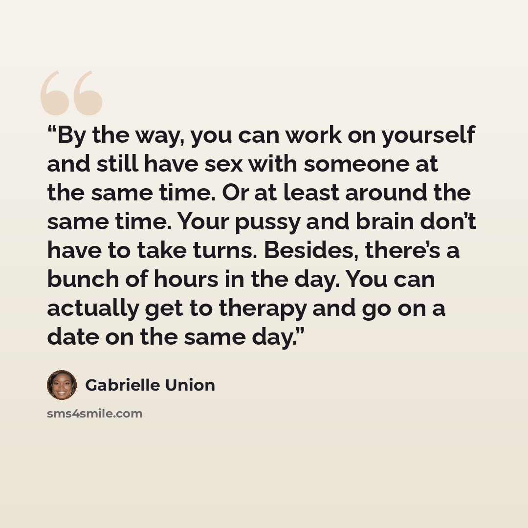 “By the way, you can work on yourself and still have sex with someone at the same time. Or at least around the same time. Your pussy and brain don’t have to take turns. Besides, there’s a bunch of hours in the day. You can actually get to therapy and go on a date on the same day.” quote by Gabrielle Union