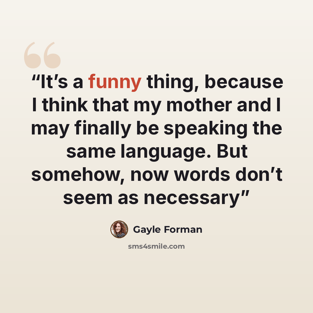 “It’s a funny thing, because I think that my mother and I may finally be speaking the same language. But somehow, now words don’t seem as necessary” quote by Gayle Forman