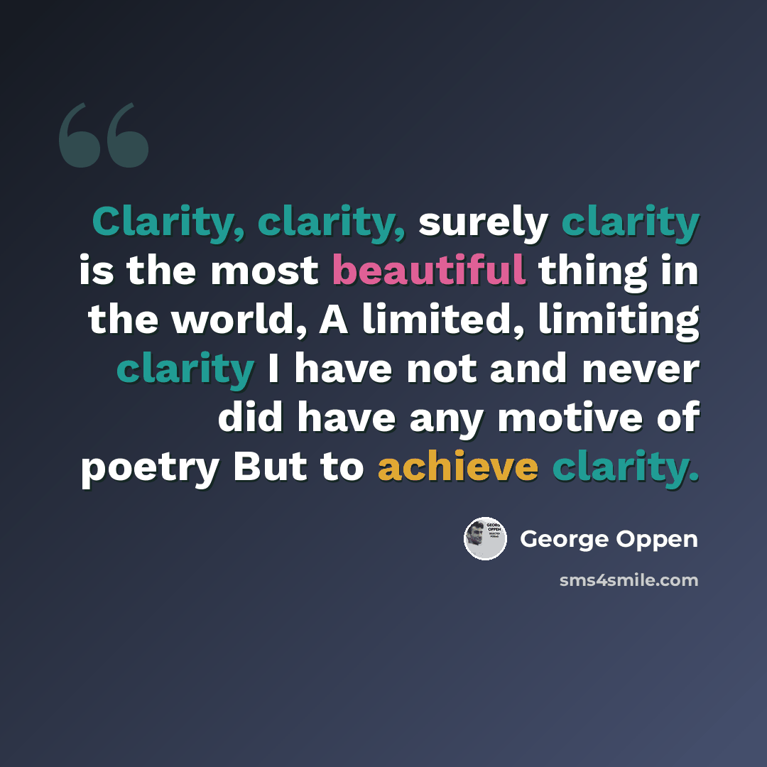 “Clarity, clarity, surely clarity is the most beautiful thing in the world, A limited, limiting clarity I have not and never did have any motive of poetry But to achieve clarity.” quote by George Oppen