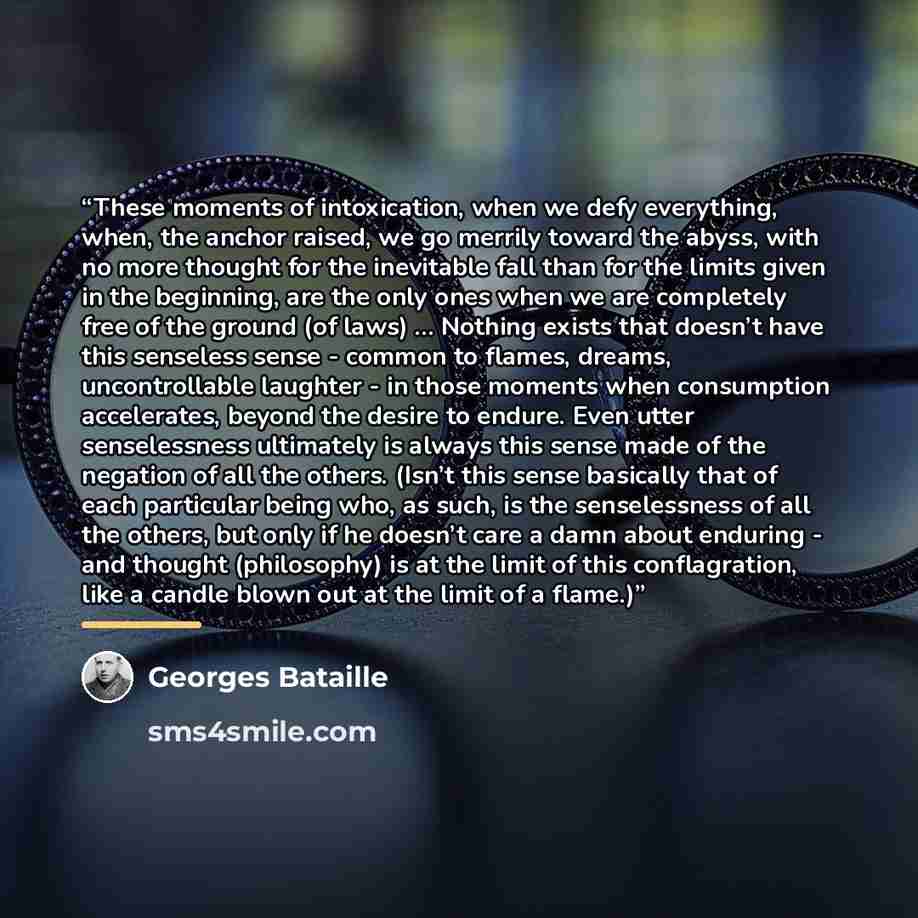 “These moments of intoxication, when we defy everything, when, the anchor raised, we go merrily toward the abyss, with no more thought for the inevitable fall than for the limits given in the beginning, are the only ones when we are completely free of the ground (of laws) … Nothing exists that…” quote by Georges Bataille