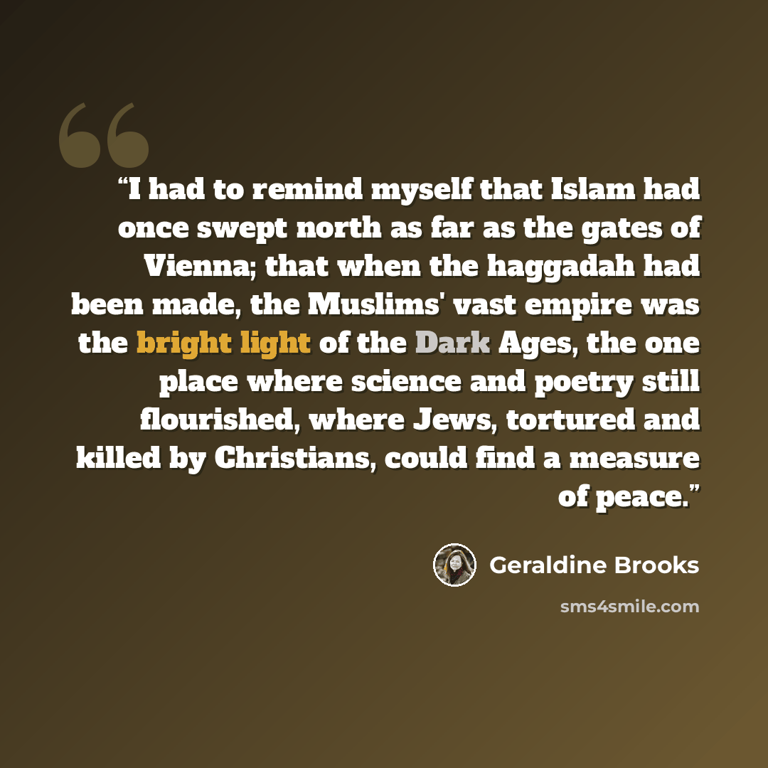“I had to remind myself that Islam had once swept north as far as the gates of Vienna; that when the haggadah had been made, the Muslims' vast empire was the bright light of the Dark Ages, the one place where science and poetry still flourished, where Jews, tortured and killed by Christians, could…” quote by Geraldine Brooks