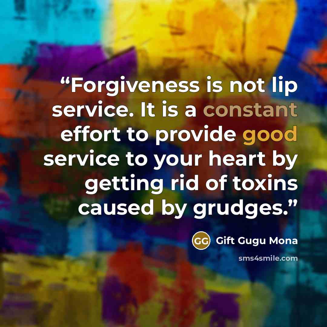 “Forgiveness is not lip service. It is a constant effort to provide good service to your heart by getting rid of toxins caused by grudges.” quote by Gift Gugu Mona