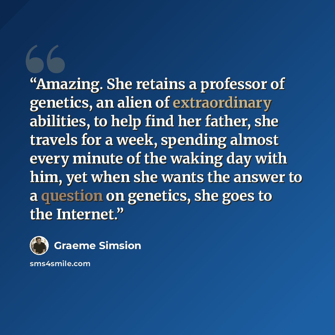 “Amazing. She retains a professor of genetics, an alien of extraordinary abilities, to help find her father, she travels for a week, spending almost every minute of the waking day with him, yet when she wants the answer to a question on genetics, she goes to the Internet.” quote by Graeme Simsion