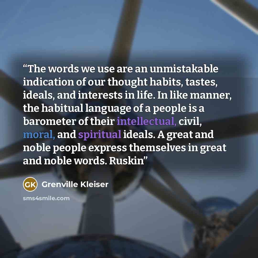 “The words we use are an unmistakable indication of our thought habits, tastes, ideals, and interests in life. In like manner, the habitual language of a people is a barometer of their intellectual, civil, moral, and spiritual ideals. A great and noble people express themselves in great and noble…” quote by Grenville Kleiser