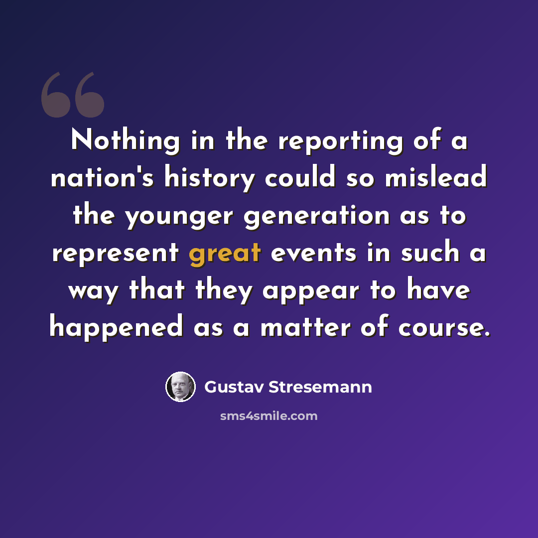 “Nothing in the reporting of a nation's history could so mislead the younger generation as to represent great events in such a way that they appear to have happened as a matter of course.” quote by Gustav Stresemann