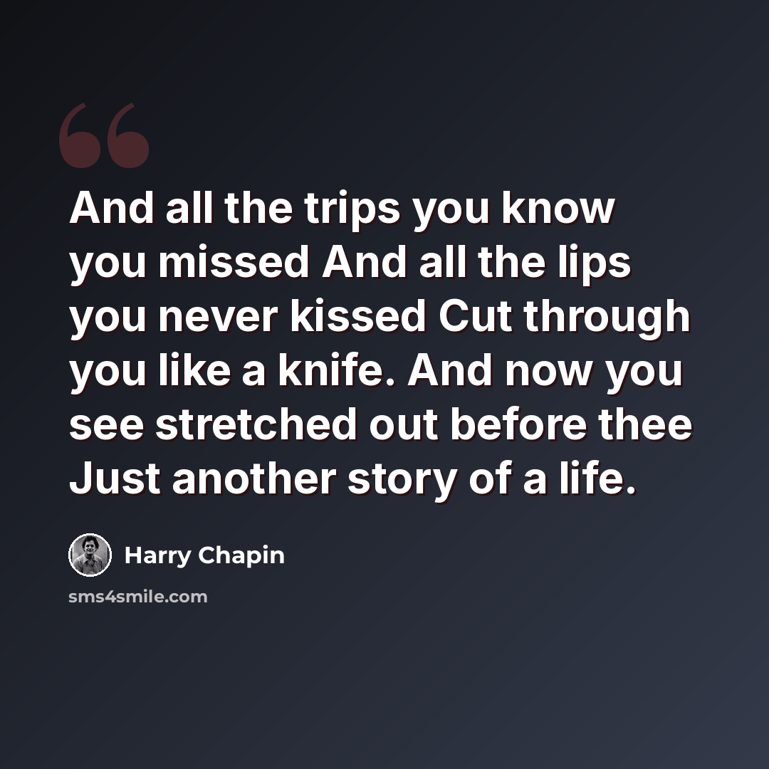 “And all the trips you know you missed And all the lips you never kissed Cut through you like a knife. And now you see stretched out before thee Just another story of a life.” quote by Harry Chapin
