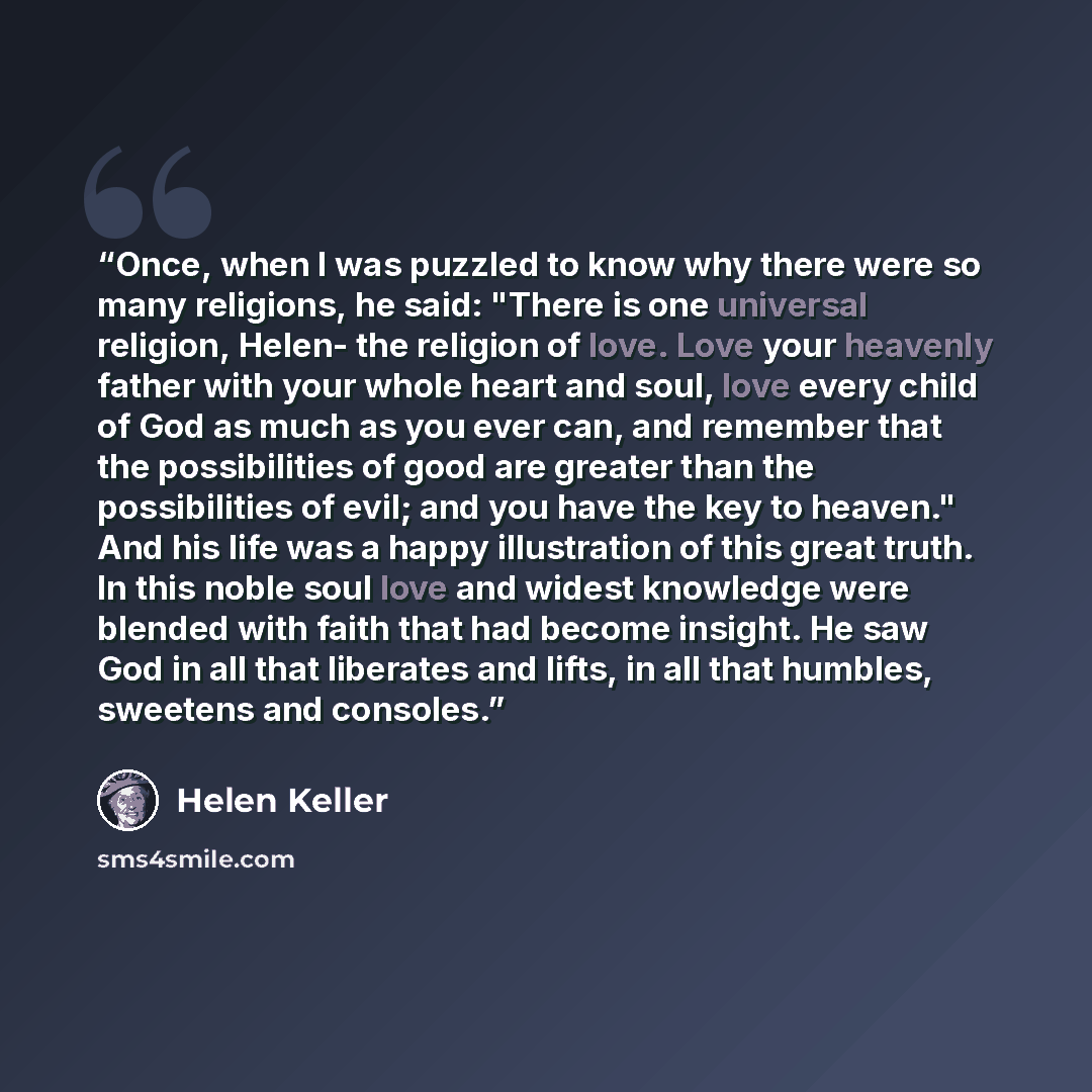 “Once, when I was puzzled to know why there were so many religions, he said: "There is one universal religion, Helen- the religion of love. Love your heavenly father with your whole heart and soul, love every child of God as much as you ever can, and remember that the possibilities of good are…” quote by Helen Keller