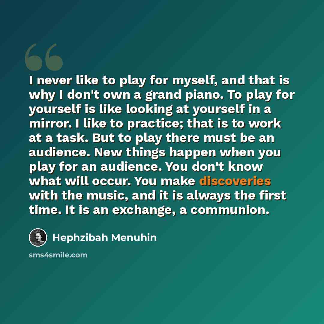 “I never like to play for myself, and that is why I don't own a grand piano. To play for yourself is like looking at yourself in a mirror. I like to practice; that is to work at a task. But to play there must be an audience. New things happen when you play for an audience. You don't know what will…” quote by Hephzibah Menuhin