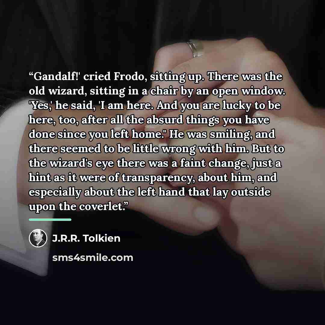 “Gandalf!' cried Frodo, sitting up. There was the old wizard, sitting in a chair by an open window. 'Yes,' he said, 'I am here. And you are lucky to be here, too, after all the absurd things you have done since you left home." He was smiling, and there seemed to be little wrong with him. But to the…” quote by J.R.R. Tolkien