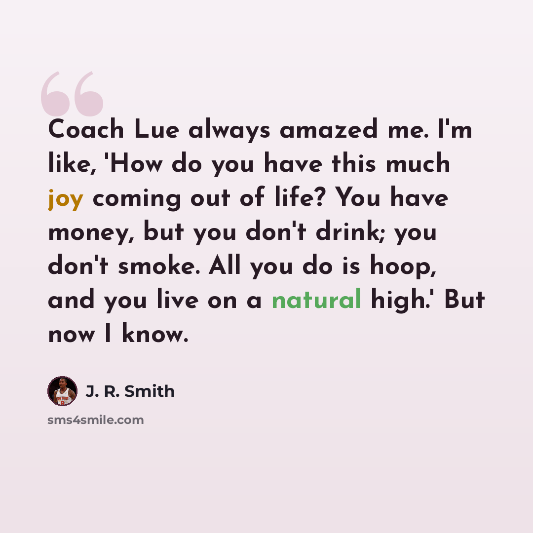 “Coach Lue always amazed me. I'm like, 'How do you have this much joy coming out of life? You have money, but you don't drink; you don't smoke. All you do is hoop, and you live on a natural high.' But now I know.” quote by J. R. Smith