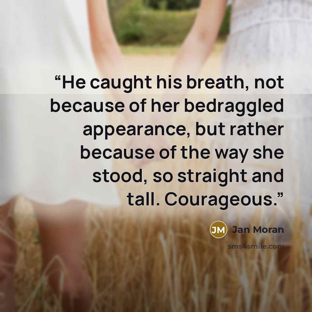“He caught his breath, not because of her bedraggled appearance, but rather because of the way she stood, so straight and tall. Courageous.” quote by Jan Moran