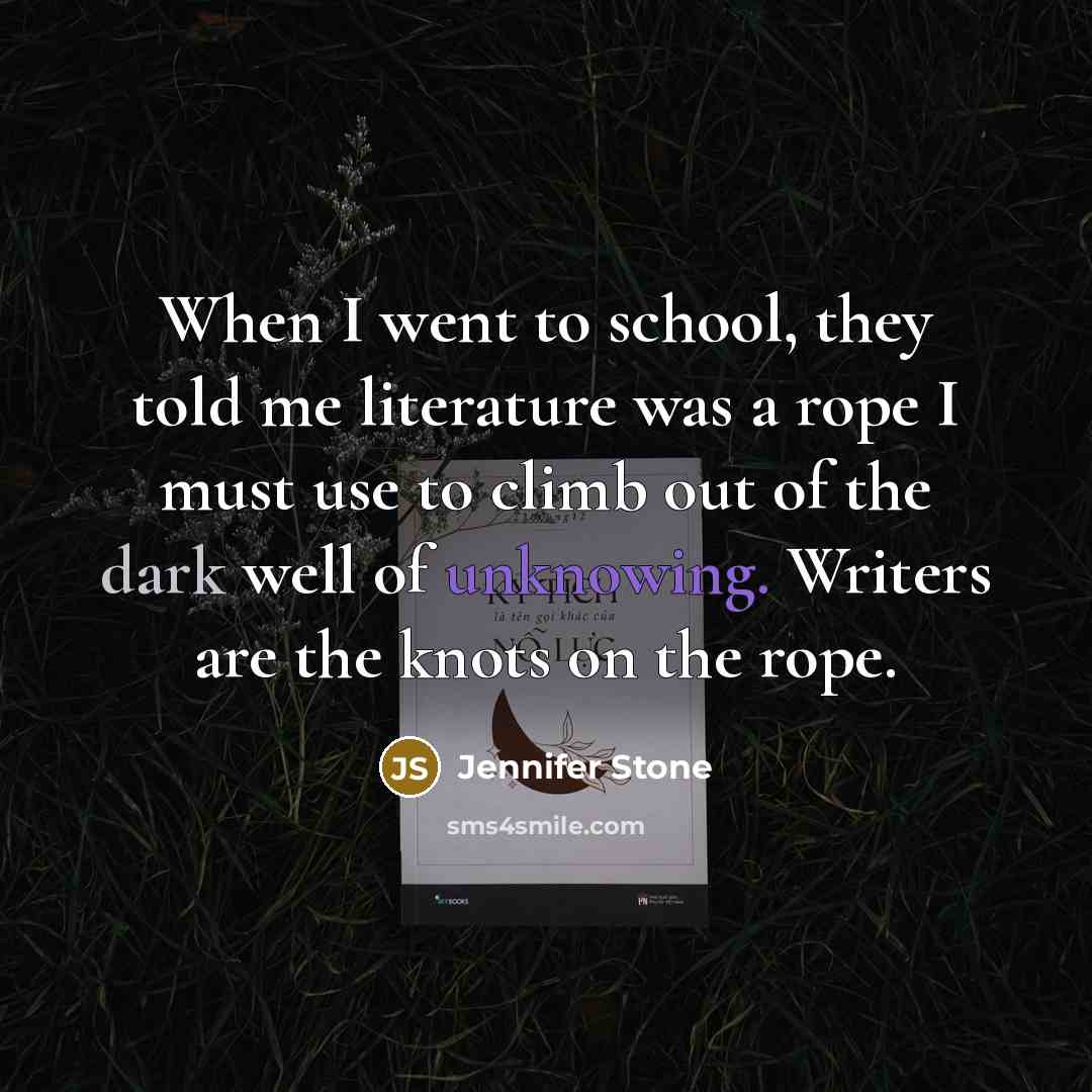 “When I went to school, they told me literature was a rope I must use to climb out of the dark well of unknowing. Writers are the knots on the rope.” quote by Jennifer Stone
