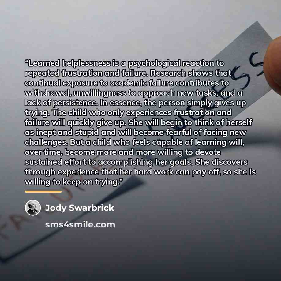 “Learned helplessness is a psychological reaction to repeated frustration and failure. Research shows that continual exposure to academic failure contributes to withdrawal, unwillingness to approach new tasks, and a lack of persistence. In essence, the person simply gives up trying. The child who…” quote by Jody Swarbrick