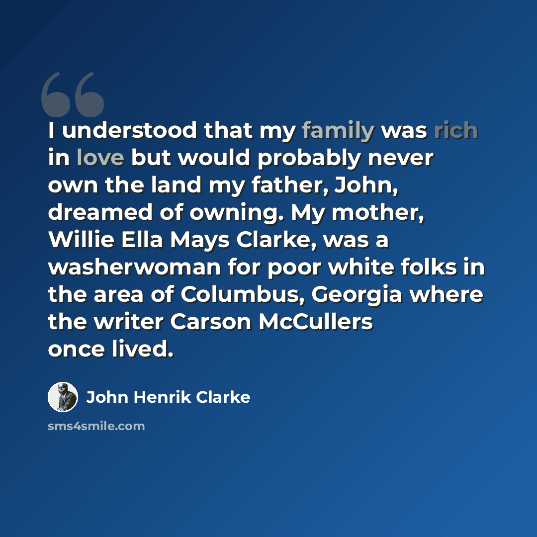 “I understood that my family was rich in love but would probably never own the land my father, John, dreamed of owning. My mother, Willie Ella Mays Clarke, was a washerwoman for poor white folks in the area of Columbus, Georgia where the writer Carson McCullers once lived.” quote by John Henrik Clarke