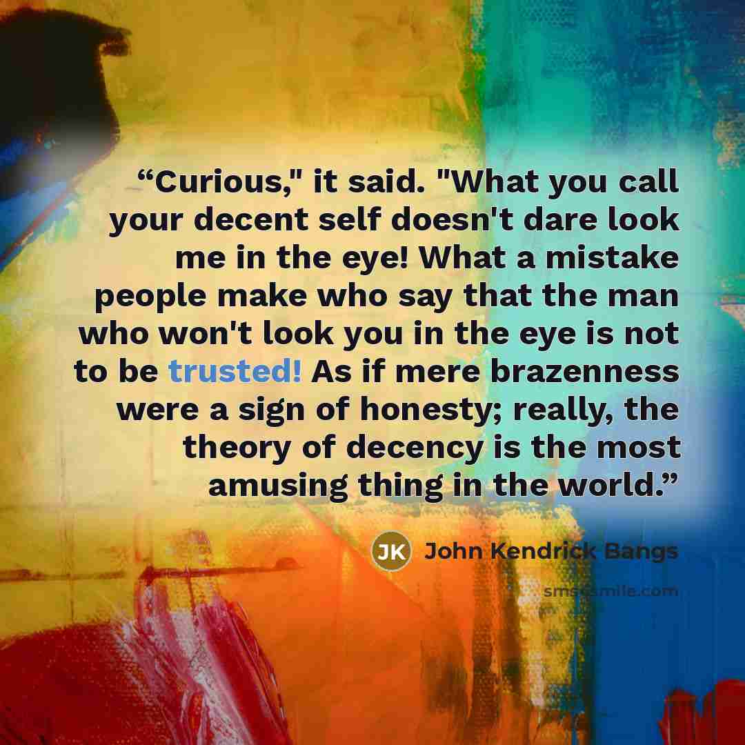 “Curious," it said. "What you call your decent self doesn't dare look me in the eye! What a mistake people make who say that the man who won't look you in the eye is not to be trusted! As if mere brazenness were a sign of honesty; really, the theory of decency is the most amusing thing in the world.” quote by John Kendrick Bangs