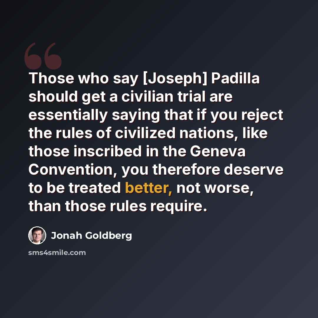 “Those who say [Joseph] Padilla should get a civilian trial are essentially saying that if you reject the rules of civilized nations, like those inscribed in the Geneva Convention, you therefore deserve to be treated better, not worse, than those rules require.” quote by Jonah Goldberg