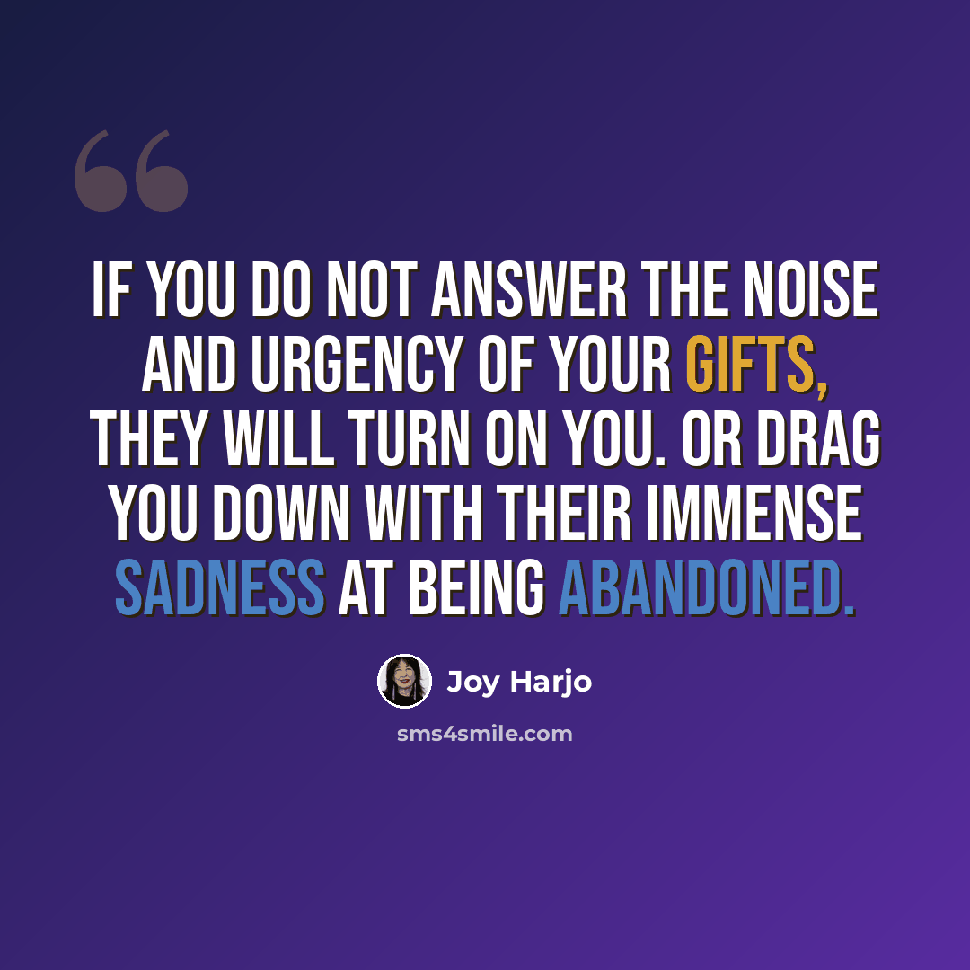 “If you do not answer the noise and urgency of your gifts, they will turn on you. Or drag you down with their immense sadness at being abandoned.” quote by Joy Harjo