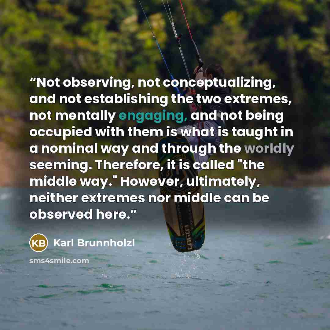 “Not observing, not conceptualizing, and not establishing the two extremes, not mentally engaging, and not being occupied with them is what is taught in a nominal way and through the worldly seeming. Therefore, it is called "the middle way." However, ultimately, neither extremes nor middle can be…” quote by Karl Brunnholzl