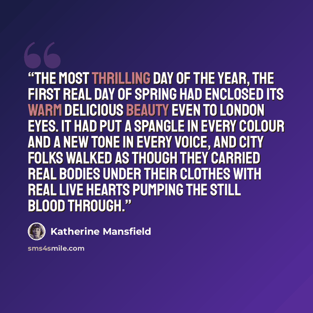 “The most thrilling day of the year, the first real day of Spring had enclosed its warm delicious beauty even to London eyes. It had put a spangle in every colour and a new tone in every voice, and city folks walked as though they carried real bodies under their clothes with real live hearts…” quote by Katherine Mansfield
