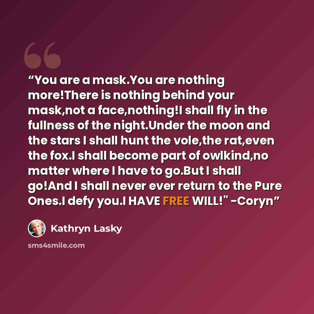 “You are a mask.You are nothing more!There is nothing behind your mask,not a face,nothing!I shall fly in the fullness of the night.Under the moon and the stars I shall hunt the vole,the rat,even the fox.I shall become part of owlkind,no matter where I have to go.But I shall go!And I shall never…” quote by Kathryn Lasky