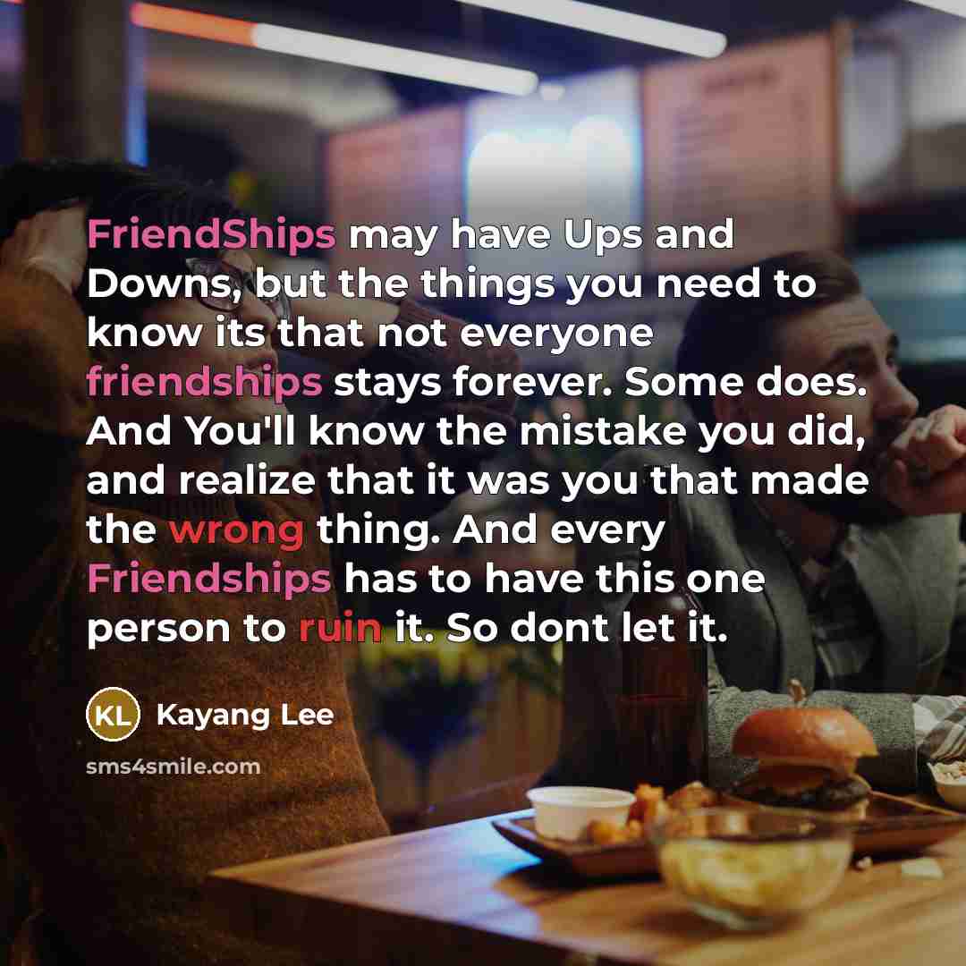 “FriendShips may have Ups and Downs, but the things you need to know its that not everyone friendships stays forever. Some does. And You'll know the mistake you did, and realize that it was you that made the wrong thing. And every Friendships has to have this one person to ruin it. So dont let it.” quote by Kayang Lee
