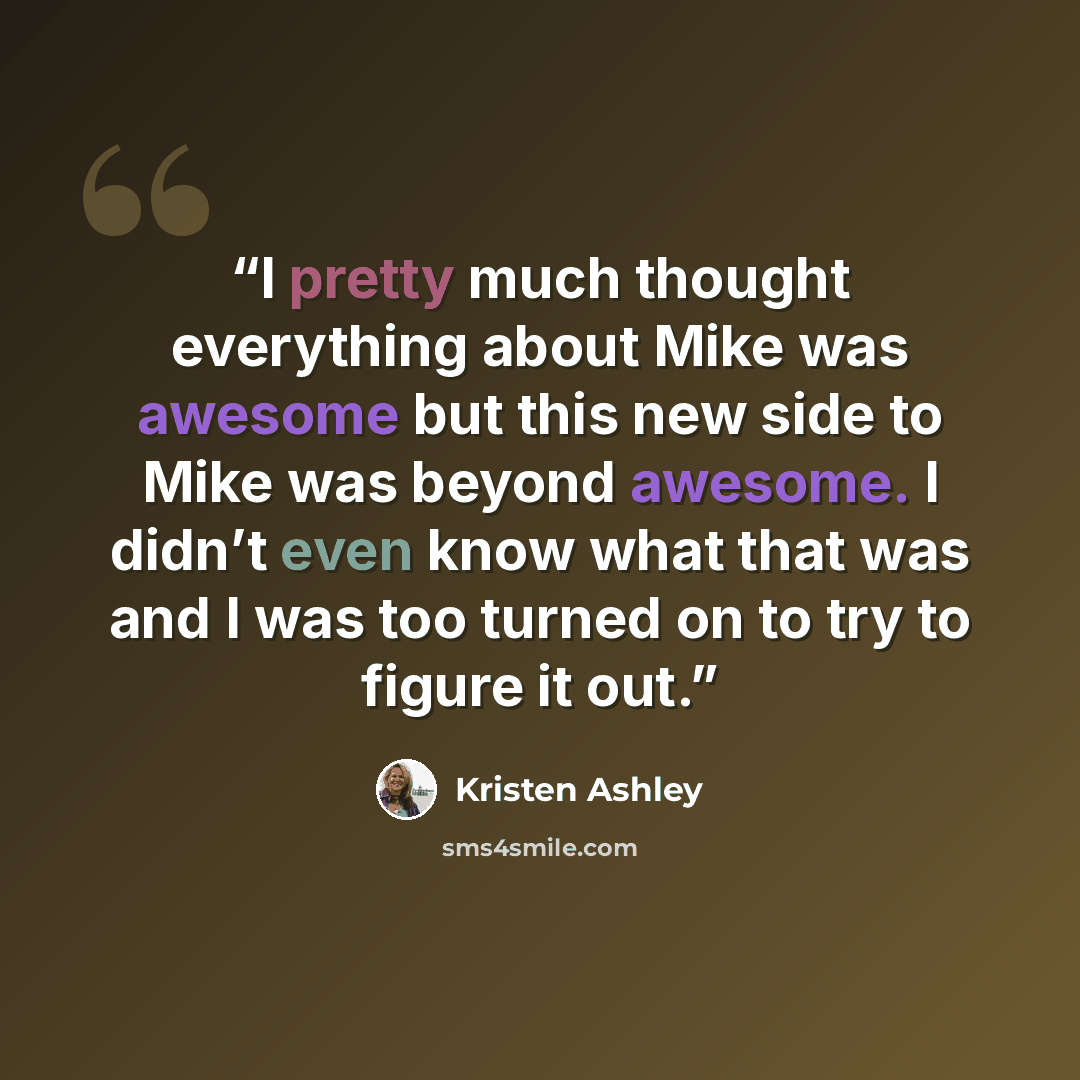 “I pretty much thought everything about Mike was awesome but this new side to Mike was beyond awesome. I didn’t even know what that was and I was too turned on to try to figure it out.” quote by Kristen Ashley