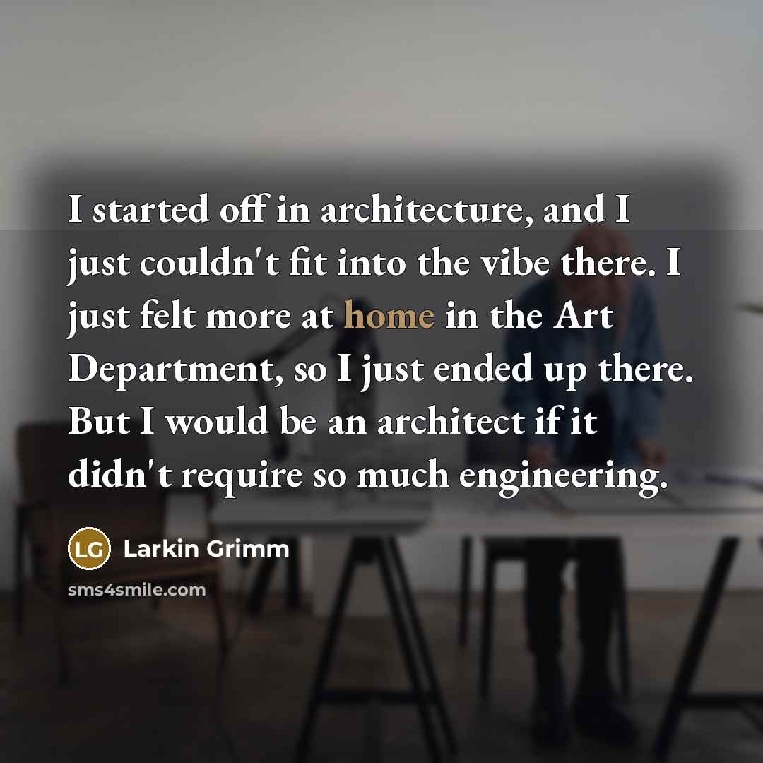 “I started off in architecture, and I just couldn't fit into the vibe there. I just felt more at home in the Art Department, so I just ended up there. But I would be an architect if it didn't require so much engineering.” quote by Larkin Grimm