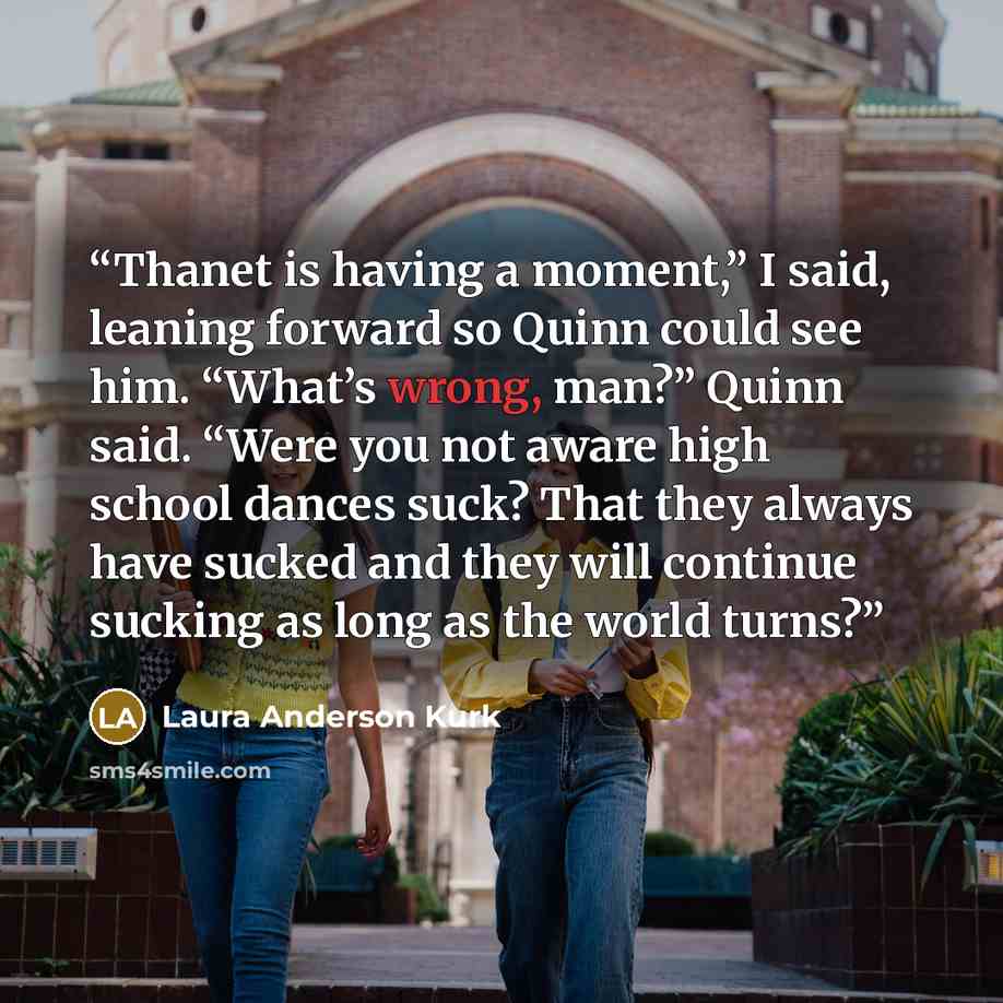 “Thanet is having a moment,” I said, leaning forward so Quinn could see him. “What’s wrong, man?” Quinn said. “Were you not aware high school dances suck? That they always have sucked and they will continue sucking as long as the world turns?” quote by Laura Anderson Kurk