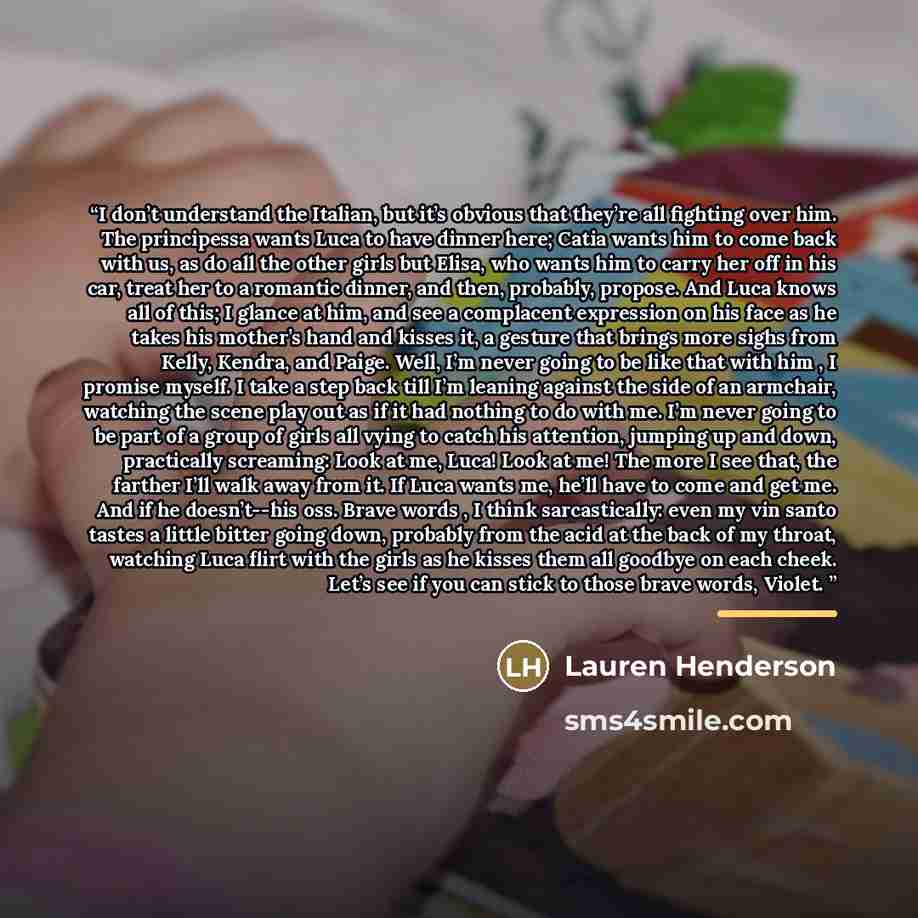 “I don’t understand the Italian, but it’s obvious that they’re all fighting over him. The principessa wants Luca to have dinner here; Catia wants him to come back with us, as do all the other girls but Elisa, who wants him to carry her off in his car, treat her to a romantic dinner, and then…” quote by Lauren Henderson
