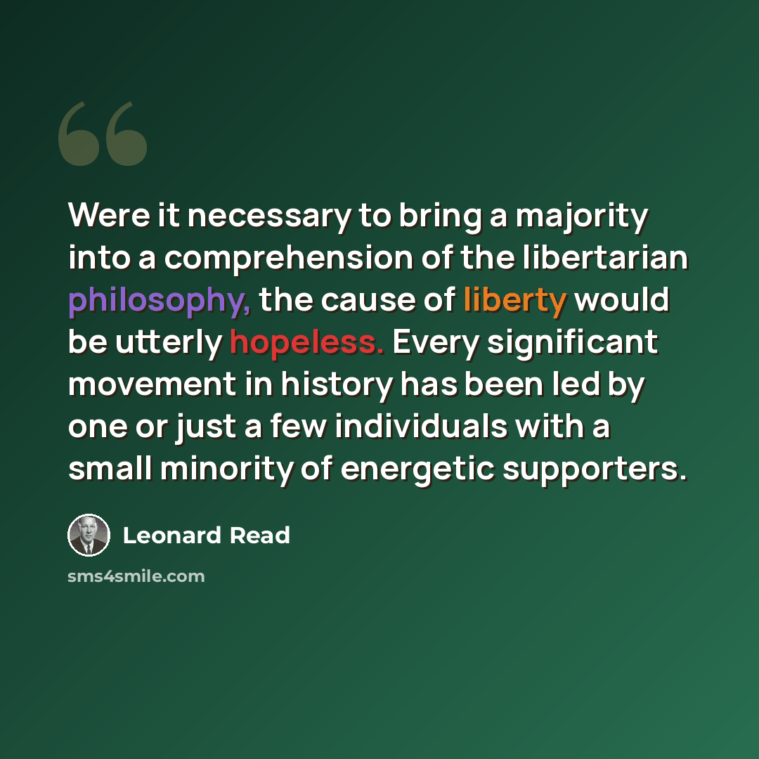 “Were it necessary to bring a majority into a comprehension of the libertarian philosophy, the cause of liberty would be utterly hopeless. Every significant movement in history has been led by one or just a few individuals with a small minority of energetic supporters.” quote by Leonard Read