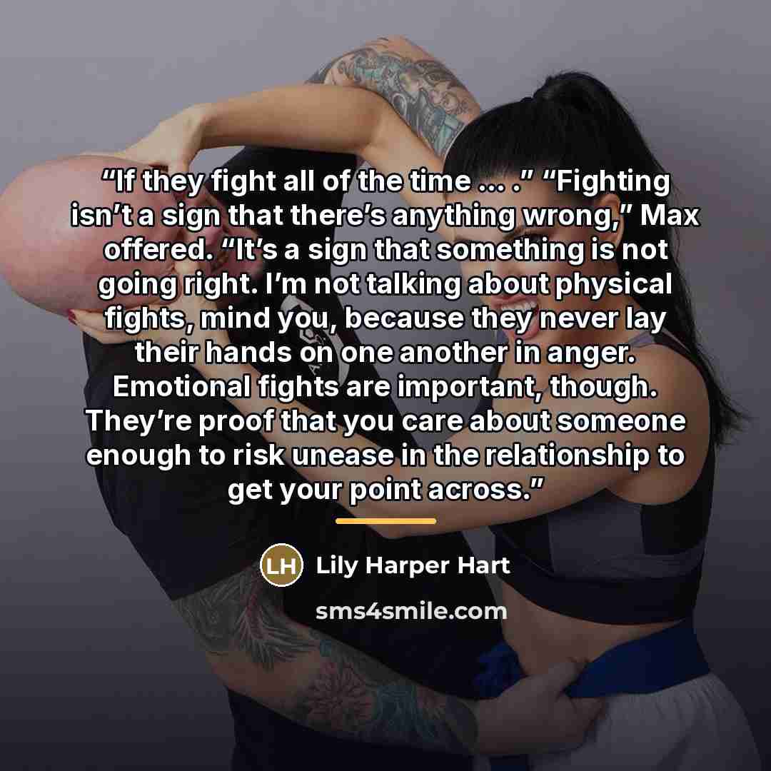 “If they fight all of the time … .” “Fighting isn’t a sign that there’s anything wrong,” Max offered. “It’s a sign that something is not going right. I’m not talking about physical fights, mind you, because they never lay their hands on one another in anger. Emotional fights are important, though…” quote by Lily Harper Hart