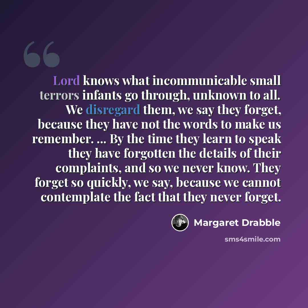 “Lord knows what incommunicable small terrors infants go through, unknown to all. We disregard them, we say they forget, because they have not the words to make us remember. ... By the time they learn to speak they have forgotten the details of their complaints, and so we never know. They forget so…” quote by Margaret Drabble