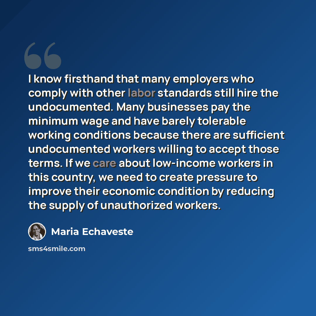 “I know firsthand that many employers who comply with other labor standards still hire the undocumented. Many businesses pay the minimum wage and have barely tolerable working conditions because there are sufficient undocumented workers willing to accept those terms. If we care about low-income…” quote by Maria Echaveste