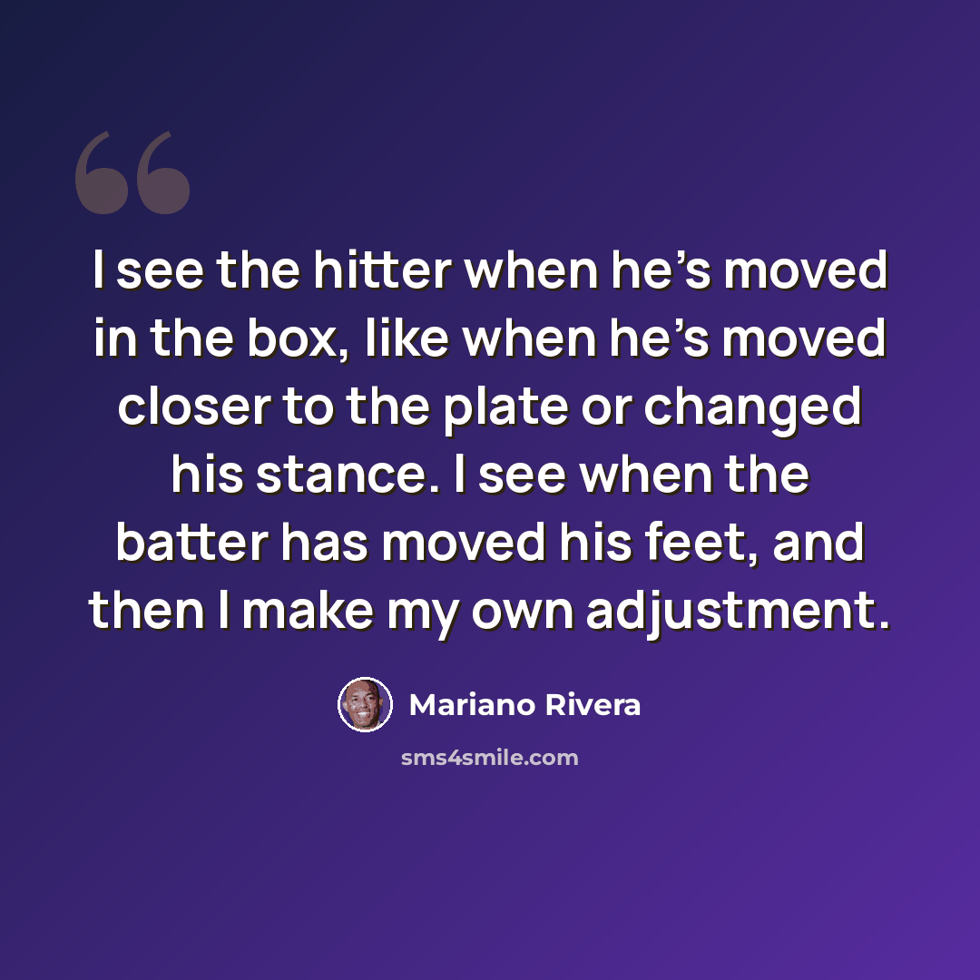 “I see the hitter when he's moved in the box, like when he's moved closer to the plate or changed his stance. I see when the batter has moved his feet, and then I make my own adjustment.” quote by Mariano Rivera