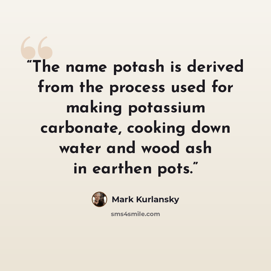 “The name potash is derived from the process used for making potassium carbonate, cooking down water and wood ash in earthen pots.” quote by Mark Kurlansky
