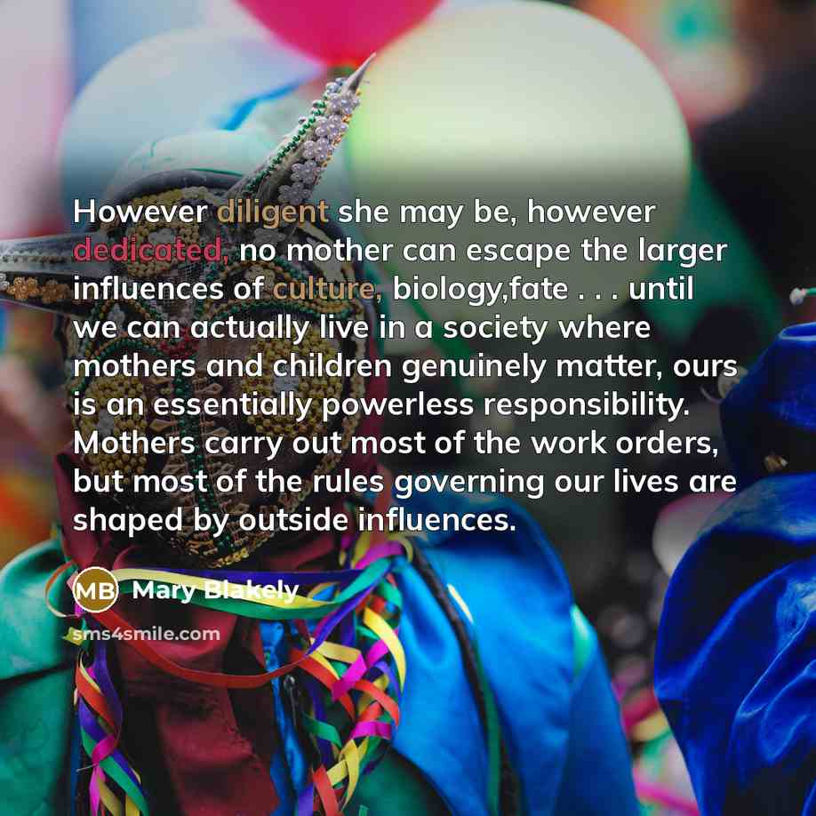 “However diligent she may be, however dedicated, no mother can escape the larger influences of culture, biology,fate . . . until we can actually live in a society where mothers and children genuinely matter, ours is an essentially powerless responsibility. Mothers carry out most of the work orders…” quote by Mary Blakely
