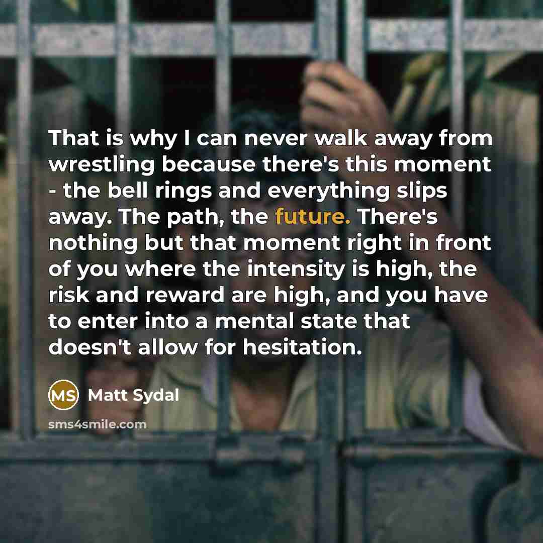 “That is why I can never walk away from wrestling because there's this moment - the bell rings and everything slips away. The path, the future. There's nothing but that moment right in front of you where the intensity is high, the risk and reward are high, and you have to enter into a mental state…” quote by Matt Sydal