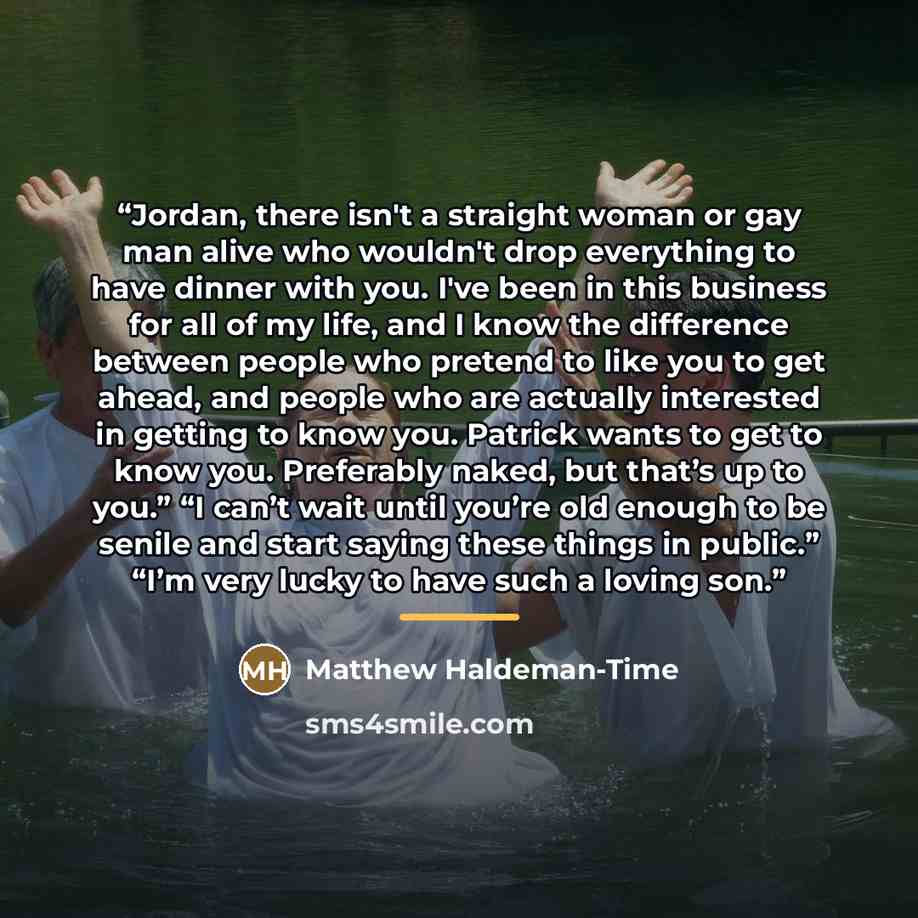“Jordan, there isn't a straight woman or gay man alive who wouldn't drop everything to have dinner with you. I've been in this business for all of my life, and I know the difference between people who pretend to like you to get ahead, and people who are actually interested in getting to know you…” quote by Matthew Haldeman-Time