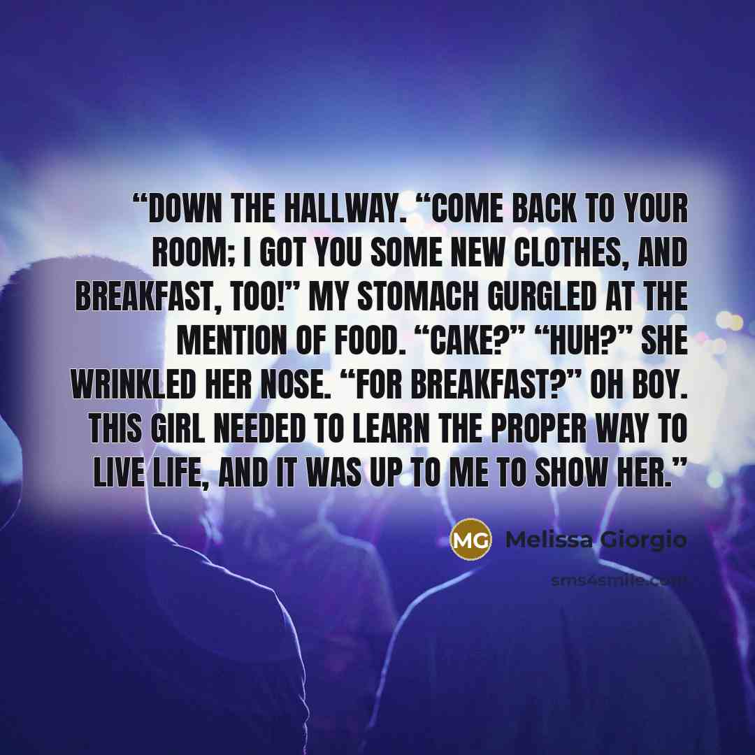 “down the hallway. “Come back to your room; I got you some new clothes, and breakfast, too!” My stomach gurgled at the mention of food. “Cake?” “Huh?” She wrinkled her nose. “For breakfast?” Oh boy. This girl needed to learn the proper way to live life, and it was up to me to show her.” quote by Melissa Giorgio