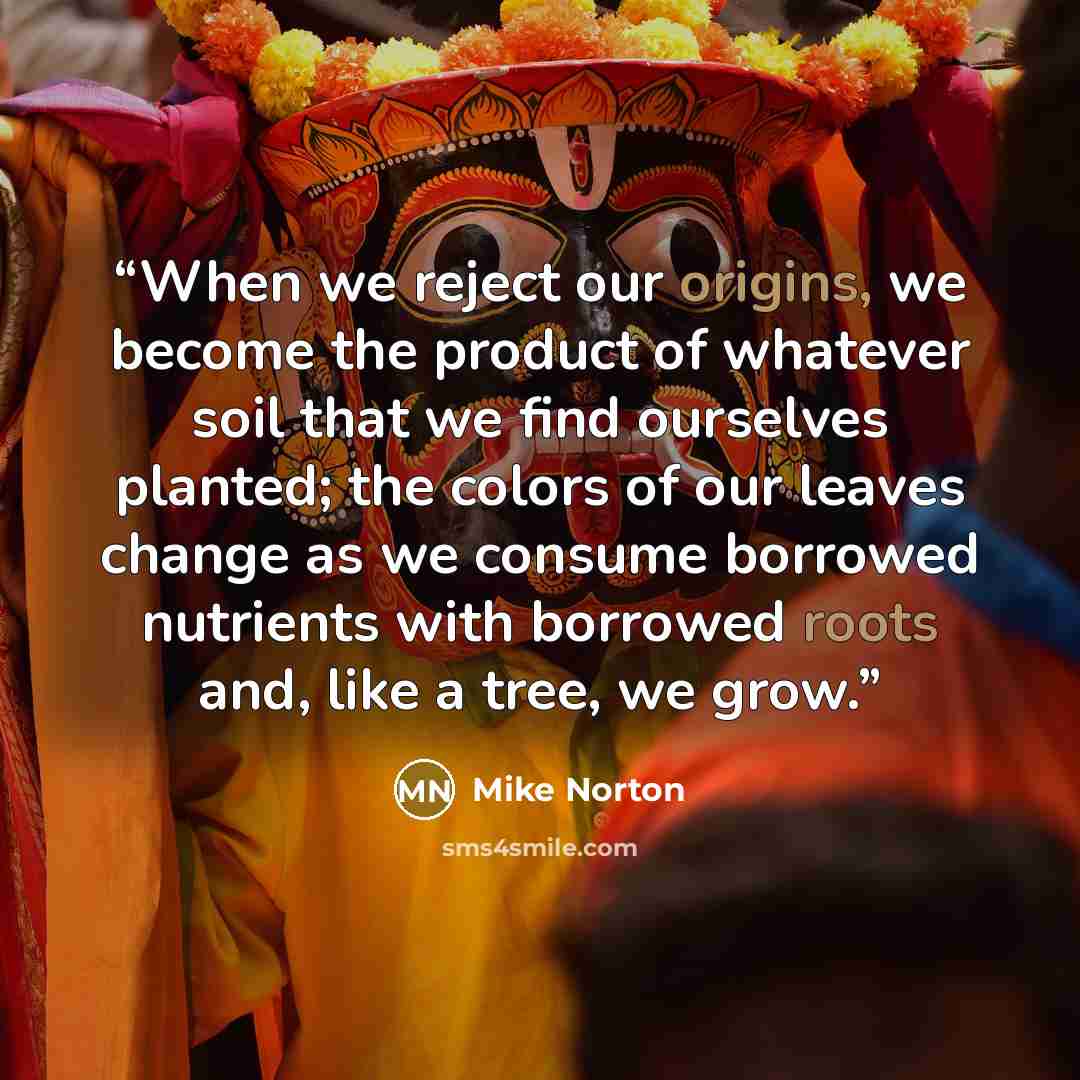 “When we reject our origins, we become the product of whatever soil that we find ourselves planted; the colors of our leaves change as we consume borrowed nutrients with borrowed roots and, like a tree, we grow.” quote by Mike Norton