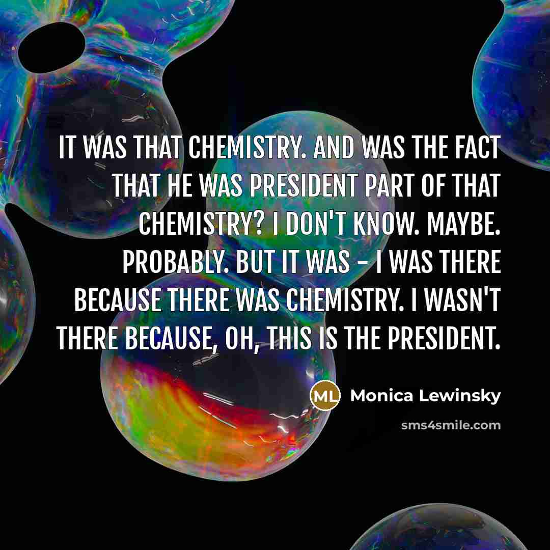 “It was that chemistry. And was the fact that he was president part of that chemistry? I don't know. Maybe. Probably. But it was - I was there because there was chemistry. I wasn't there because, oh, this is the president.” quote by Monica Lewinsky
